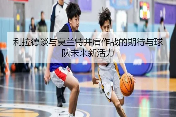 利拉德谈与莫兰特并肩作战的期待与球队未来新活力